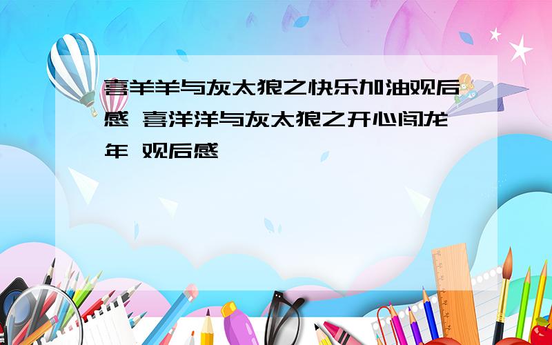 喜羊羊与灰太狼之快乐加油观后感 喜洋洋与灰太狼之开心闯龙年 观后感