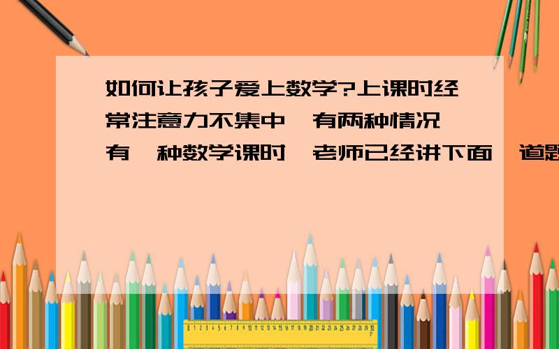 如何让孩子爱上数学?上课时经常注意力不集中,有两种情况,有一种数学课时,老师已经讲下面一道题了,他还在用小手在下面数算上面那题,他的时度跟不上,所以会造成距离越来越远?应该怎么