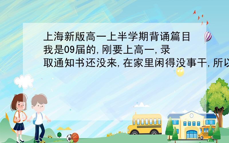 上海新版高一上半学期背诵篇目我是09届的,刚要上高一,录取通知书还没来,在家里闲得没事干,所以需要大家列举高一的语文篇目:请分三类:1.需要背诵古文2.重点古文3.现代文中需要读的著名