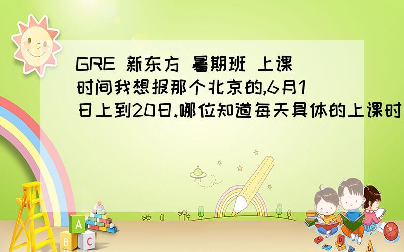 GRE 新东方 暑期班 上课时间我想报那个北京的,6月1日上到20日.哪位知道每天具体的上课时间段吗