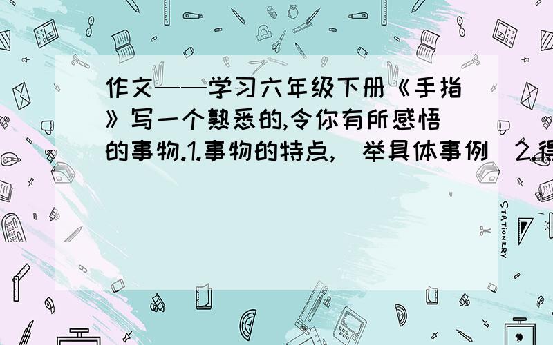 作文——学习六年级下册《手指》写一个熟悉的,令你有所感悟的事物.1.事物的特点,（举具体事例）2.得出的感（写物——明理）写作方法：总分总 具体事例——总结500字以上