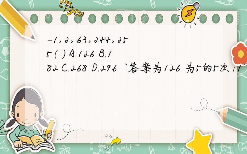 －1,2,63,244,255（ ） A.126 B.182 C.268 D.296“答案为126 为5的5次+1” ,应该改为5的三次方加1