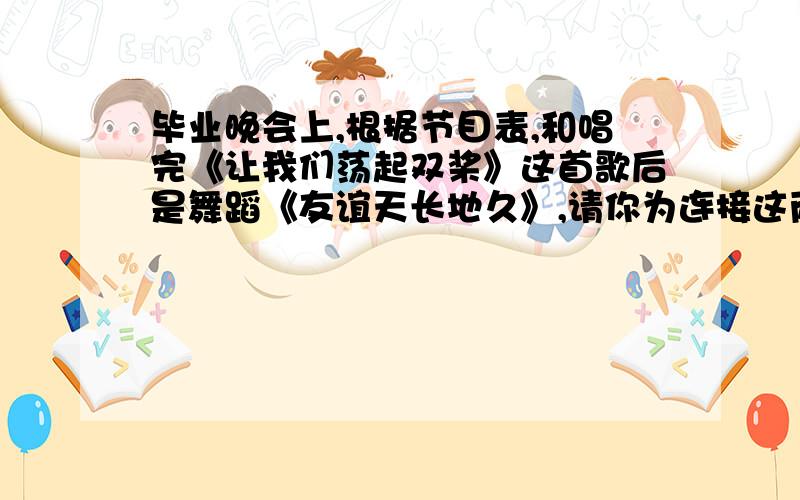 毕业晚会上,根据节目表,和唱完《让我们荡起双桨》这首歌后是舞蹈《友谊天长地久》,请你为连接这两个节目写几句串台词.