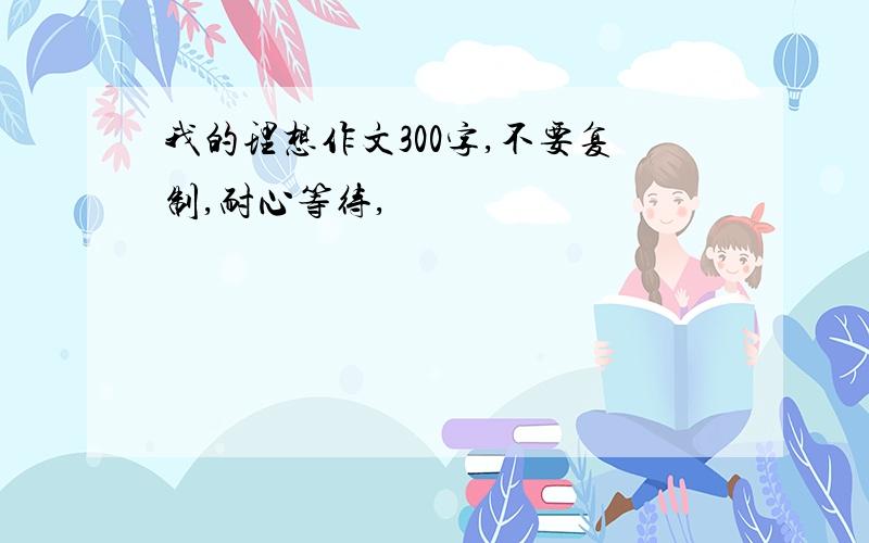 我的理想作文300字,不要复制,耐心等待,