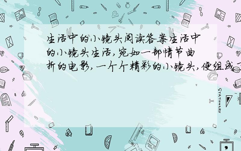 生活中的小镜头阅读答案生活中的小镜头生活,宛如一部情节曲折的电影,一个个精彩的小镜头,便组成了（ ）的生活.我热爱生活,也热爱那一个个小镜头,它们使我受到教育,得到启迪.然而,我更