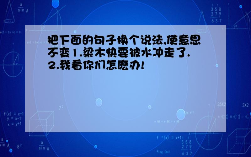 把下面的句子换个说法,使意思不变1.梁木快要被水冲走了.2.我看你们怎麽办!