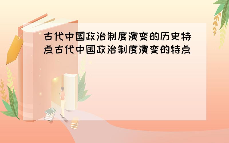 古代中国政治制度演变的历史特点古代中国政治制度演变的特点