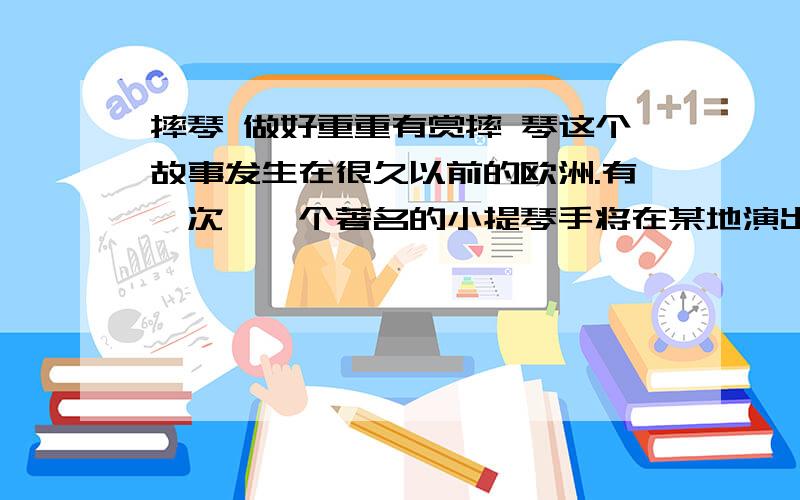 摔琴 做好重重有赏摔 琴这个故事发生在很久以前的欧洲.有一次,一个著名的小提琴手将在某地演出.广告说,他的小提琴价值5万元.有一些听众简直惊呆了,为了想看一看这昂贵的乐器,他们也跟