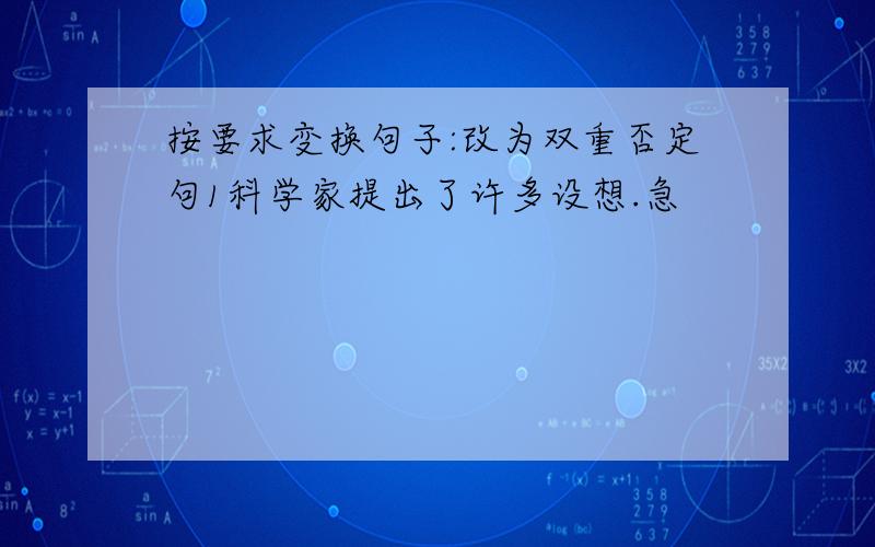 按要求变换句子:改为双重否定句1科学家提出了许多设想.急