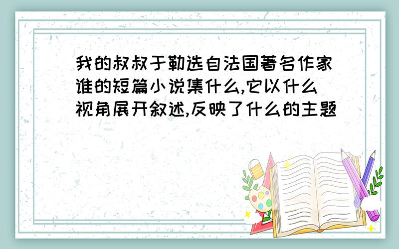 我的叔叔于勒选自法国著名作家谁的短篇小说集什么,它以什么视角展开叙述,反映了什么的主题