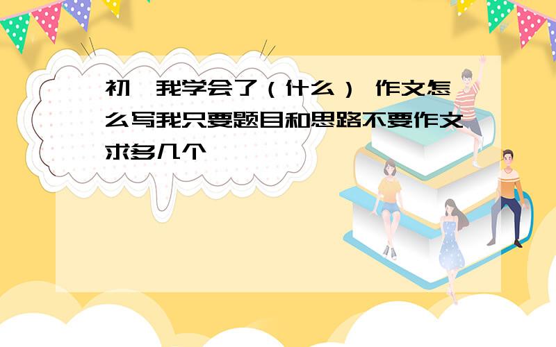 初一我学会了（什么） 作文怎么写我只要题目和思路不要作文求多几个