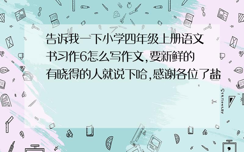 告诉我一下小学四年级上册语文书习作6怎么写作文,要新鲜的有晓得的人就说下哈,感谢各位了盐