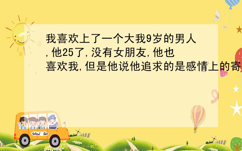 我喜欢上了一个大我9岁的男人,他25了,没有女朋友,他也喜欢我,但是他说他追求的是感情上的寄托,感情上的寄托到底是什么意思?