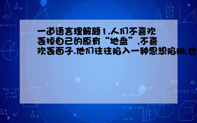 一道语言理解题1.人们不喜欢丢掉自己的原有“地盘”,不喜欢丢面子.他们往往陷入一种思想陷阱,也就是经济学家所说的“沉没成本”,它指一种时间和金钱的投资,只有在产品销售成功后才可