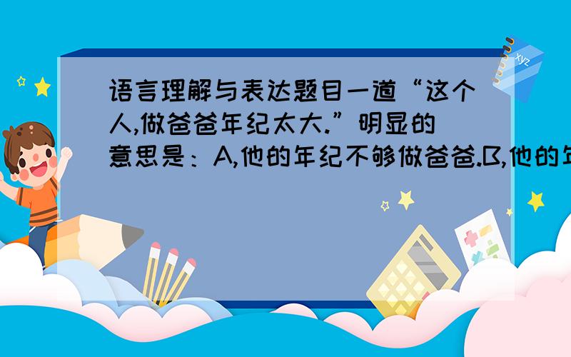 语言理解与表达题目一道“这个人,做爸爸年纪太大.”明显的意思是：A,他的年纪不够做爸爸.B,他的年纪太老,不像是爸爸.