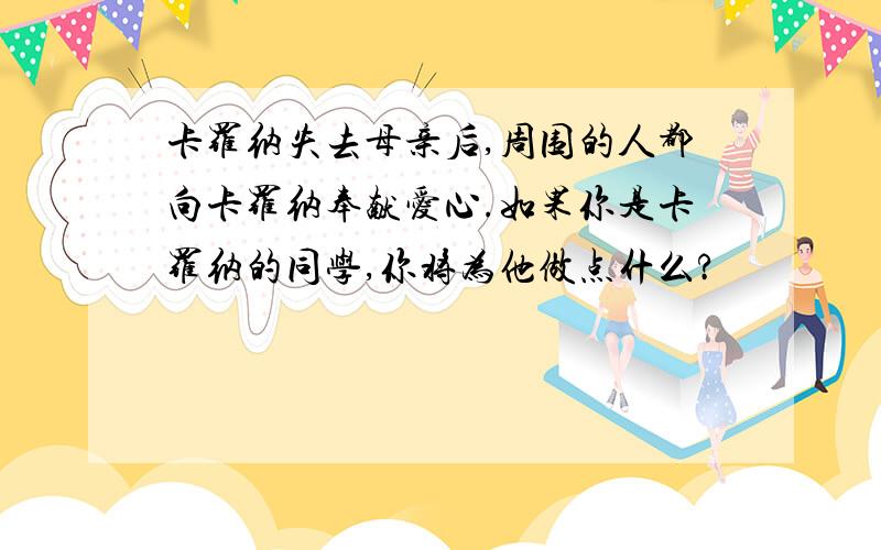 卡罗纳失去母亲后,周围的人都向卡罗纳奉献爱心.如果你是卡罗纳的同学,你将为他做点什么?