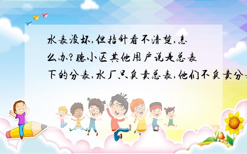 水表没坏,但指针看不清楚,怎么办?听小区其他用户说是总表下的分表,水厂只负责总表,他们不负责分表维修.物管说自己买个新的他们帮忙换.如果表没坏就换掉扔了,多不环保啊!这个水表还能