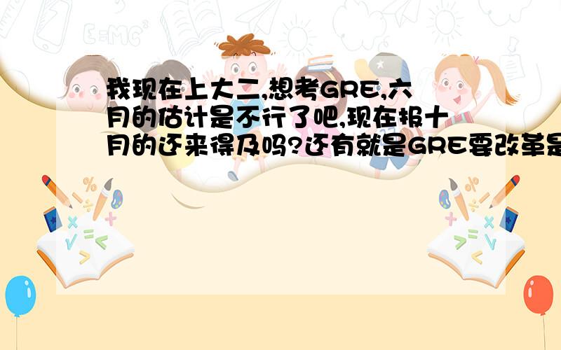 我现在上大二,想考GRE,六月的估计是不行了吧,现在报十月的还来得及吗?还有就是GRE要改革是什么情况?麻烦大家了,尽量详细些,我对这方面了解比较少.