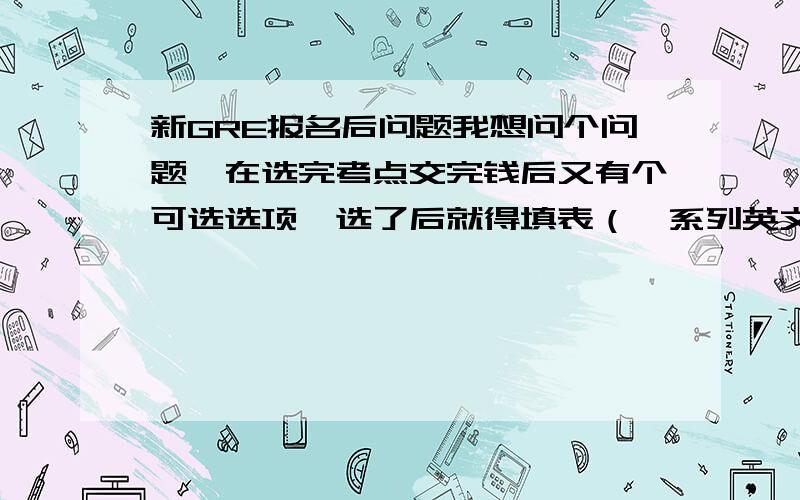 新GRE报名后问题我想问个问题,在选完考点交完钱后又有个可选选项,选了后就得填表（一系列英文问的问题）,里面有选填和必填的（印象很深12题是必填的,我还选了个biochemistry）,不过那个是