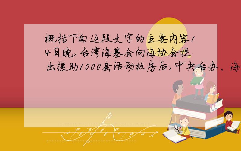 概括下面这段文字的主要内容14日晚,台湾海基会向海协会提出援助1000套活动板房后,中央台办、海协会迅速行动,深圳市政府组织厂家连夜备料生产,在短短不到两天的时间里,按照台湾方面提