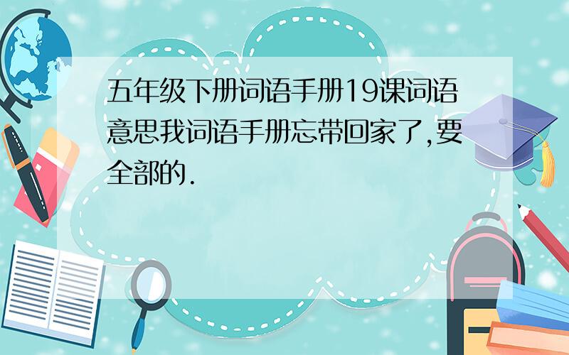 五年级下册词语手册19课词语意思我词语手册忘带回家了,要全部的.