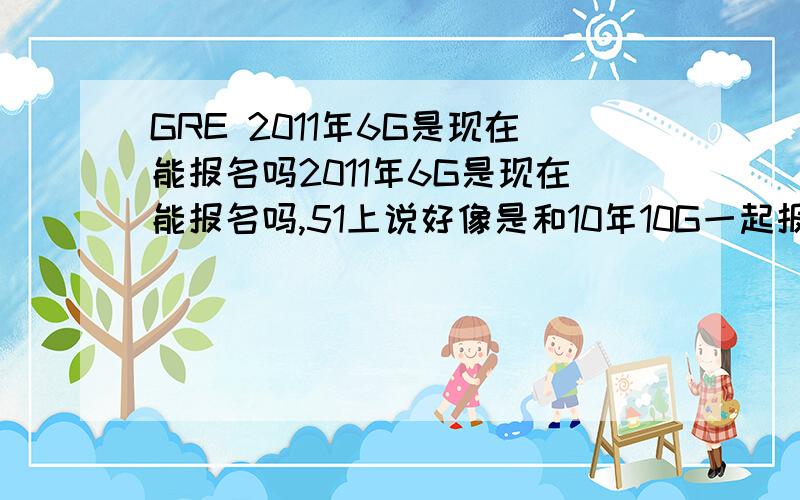 GRE 2011年6G是现在能报名吗2011年6G是现在能报名吗,51上说好像是和10年10G一起报名?