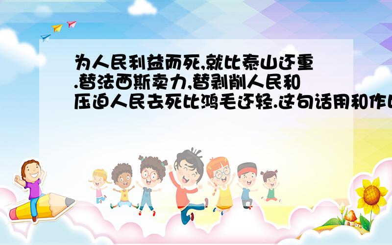 为人民利益而死,就比泰山还重.替法西斯卖力,替剥削人民和压迫人民去死比鸿毛还轻.这句话用和作比喻意思