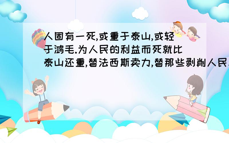 人固有一死,或重于泰山,或轻于鸿毛.为人民的利益而死就比泰山还重,替法西斯卖力,替那些剥削人民和压迫人民的人去死就比鸿毛还轻.谈谈自己的理解.字数不要太多.