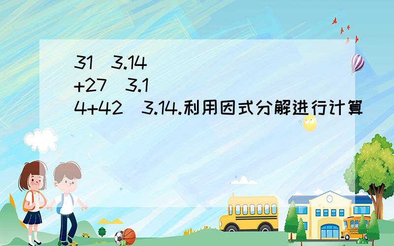 31✘3.14+27✘3.14+42✘3.14.利用因式分解进行计算