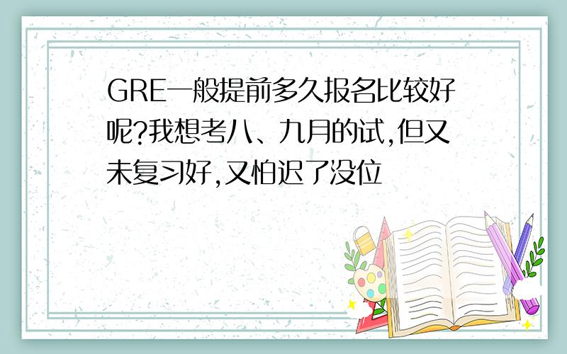 GRE一般提前多久报名比较好呢?我想考八、九月的试,但又未复习好,又怕迟了没位