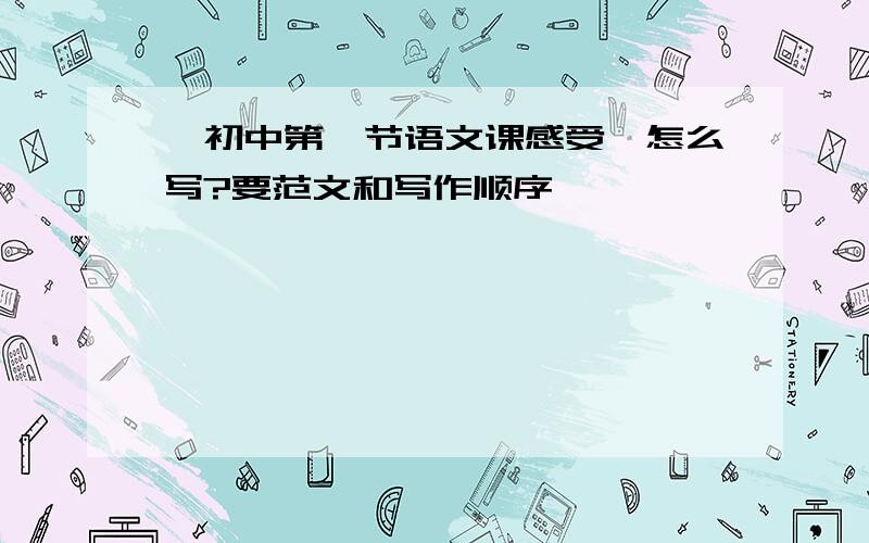 【初中第一节语文课感受】怎么写?要范文和写作顺序 ,