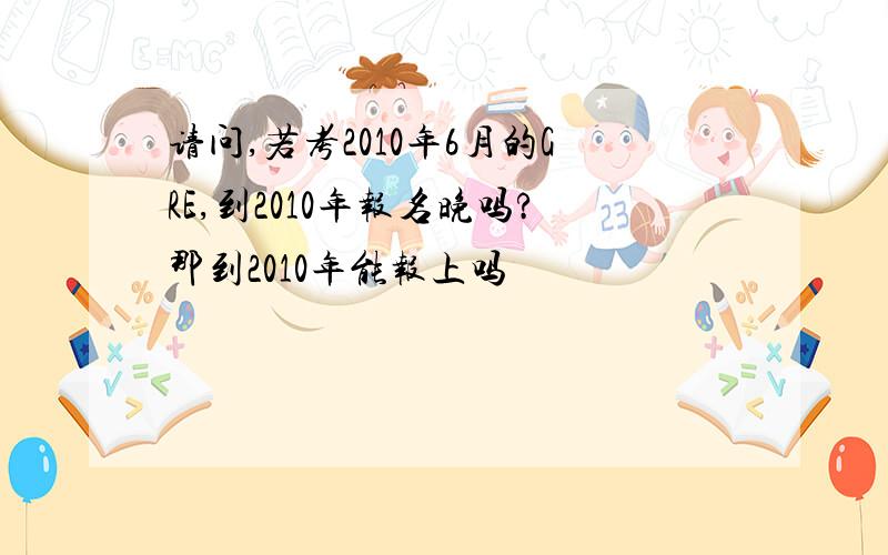 请问,若考2010年6月的GRE,到2010年报名晚吗?那到2010年能报上吗