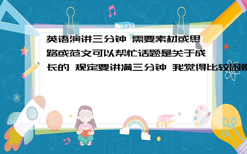 英语演讲三分钟 需要素材或思路或范文可以帮忙话题是关于成长的 规定要讲满三分钟 我觉得比较困难 寻求帮助  希望大家给一些思路 可以从哪些方面讲  可以据一些什么例子  需要完整一