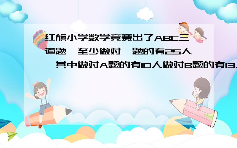 红旗小学数学竞赛出了ABC三道题,至少做对一题的有25人,其中做对A题的有10人做对B题的有13人,做对C题的有15人,三道题都做对的只有1人,那门只做对两道题和只做对一道题的各有多少人