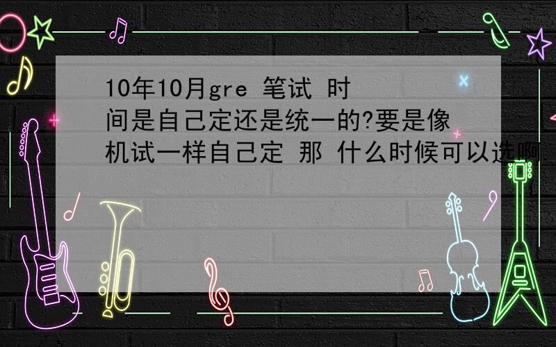 10年10月gre 笔试 时间是自己定还是统一的?要是像机试一样自己定 那 什么时候可以选啊.