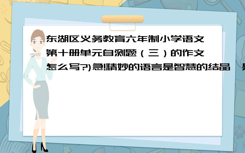 东湖区义务教育六年制小学语文第十册单元自测题（三）的作文怎么写?)急!精妙的语言是智慧的结晶,是无畏的胆识,是高明的谋略.请回忆生活,学习中的事例选一个故事或案例记录下来,要将