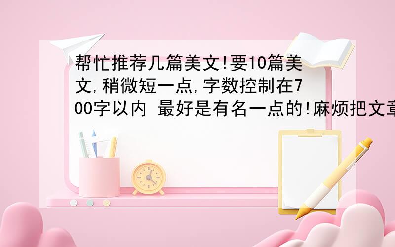 帮忙推荐几篇美文!要10篇美文,稍微短一点,字数控制在700字以内 最好是有名一点的!麻烦把文章名字、作者名字都告诉我!如果有原文就更好了!要求语言优美,富含深意,有深刻的感悟写景的散