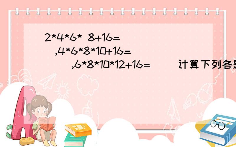 2*4*6* 8+16=( ),4*6*8*10+16=( ),6*8*10*12+16=( )计算下列各题?你发现了什么规