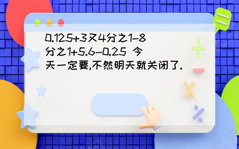 0.125+3又4分之1-8分之1+5.6-0.25 今天一定要,不然明天就关闭了.