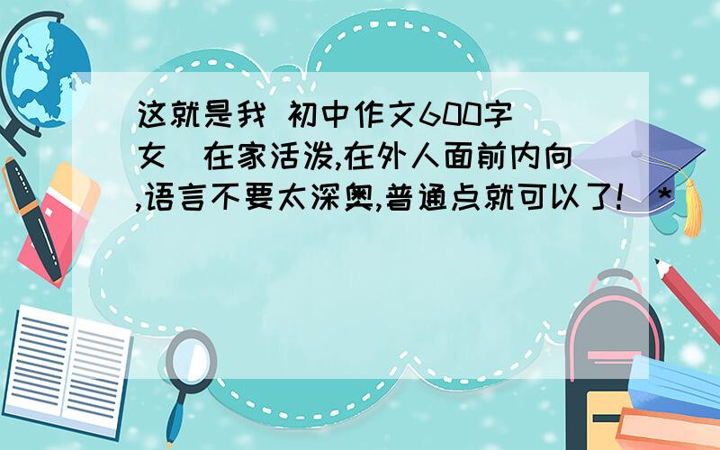 这就是我 初中作文600字（女）在家活泼,在外人面前内向,语言不要太深奥,普通点就可以了!(*^__