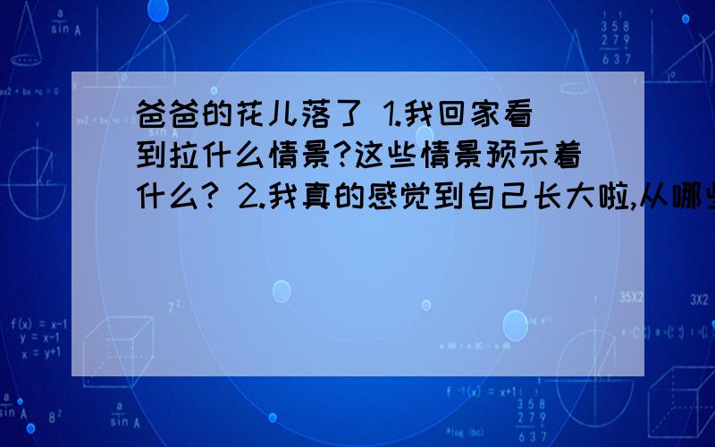 爸爸的花儿落了 1.我回家看到拉什么情景?这些情景预示着什么? 2.我真的感觉到自己长大啦,从哪些地方看我急呀!希望能在2011年2月15日之前告诉我谢谢谢谢谢谢谢!简洁明了即可