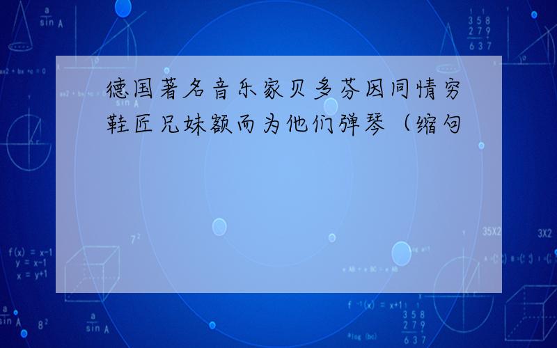 德国著名音乐家贝多芬因同情穷鞋匠兄妹额而为他们弹琴（缩句