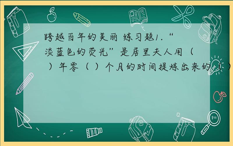 跨越百年的美丽 练习题1.“淡蓝色的荧光”是居里夫人用（ ）年零（ ）个月的时间提炼出来的（ ）发出的,也就是她的成就.这项成就的取得,是以居里夫人终日（ ）、身体的（ ）为代价获