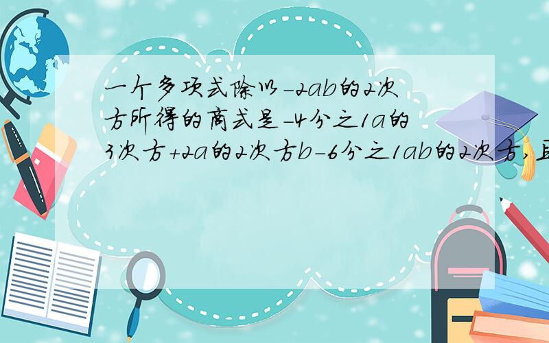 一个多项式除以-2ab的2次方所得的商式是-4分之1a的3次方+2a的2次方b-6分之1ab的2次方,且余ab,求这个多项式.