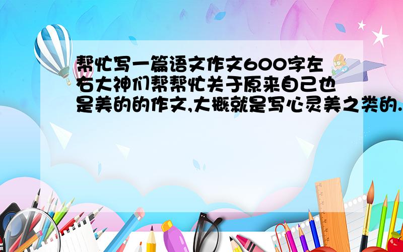 帮忙写一篇语文作文600字左右大神们帮帮忙关于原来自己也是美的的作文,大概就是写心灵美之类的.