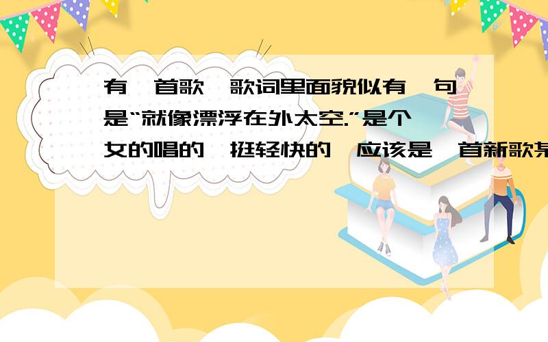 有一首歌,歌词里面貌似有一句是“就像漂浮在外太空.”是个女的唱的,挺轻快的,应该是一首新歌某天在广播里面听到的,其余的歌词么听清楚,已经纠结了两天了~救命啊