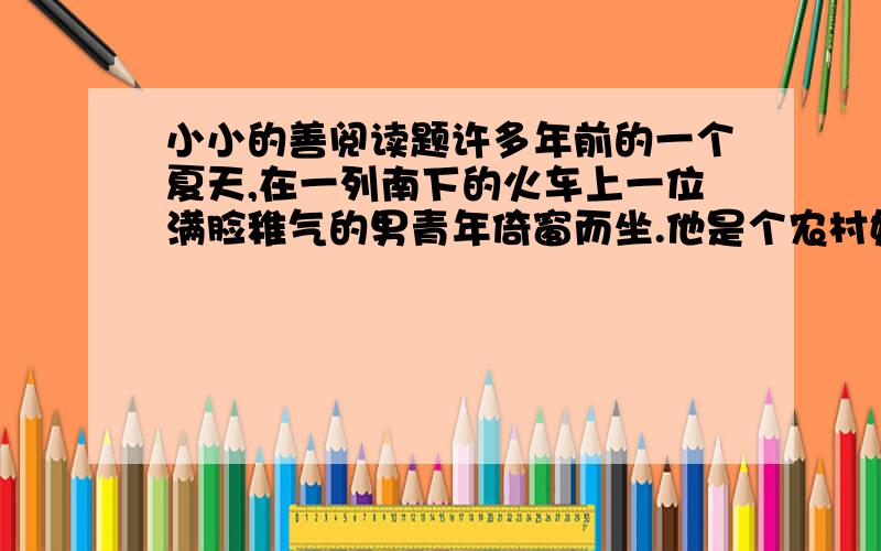 小小的善阅读题许多年前的一个夏天,在一列南下的火车上一位满脸稚气的男青年倚窗而坐.他是个农村娃子,一件崭新的白色半袖衫掩盖不住黝黑的皮肤.男青年是第一次出远门,在此以前,他连