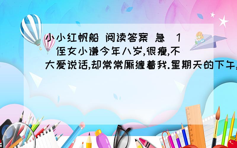 小小红帆船 阅读答案 急（1）侄女小谦今年八岁,很瘦,不大爱说话,却常常厮缠着我.星期天的下午,非拉着我到河边来不可.  （2）冬日的小河在阳光中清清浅浅地流着.  （3）“这水真好,”小