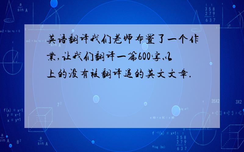 英语翻译我们老师布置了一个作业,让我们翻译一篇600字以上的没有被翻译过的英文文章.