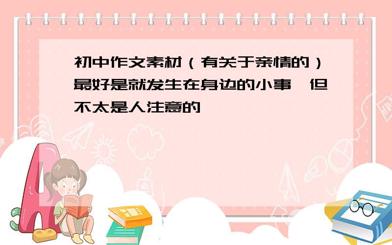 初中作文素材（有关于亲情的）最好是就发生在身边的小事,但不太是人注意的